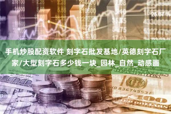 手机炒股配资软件 刻字石批发基地/英德刻字石厂家/大型刻字石多少钱一块_园林_自然_动感画
