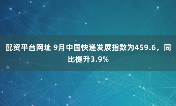 配资平台网址 9月中国快递发展指数为459.6，同比提升3.9%