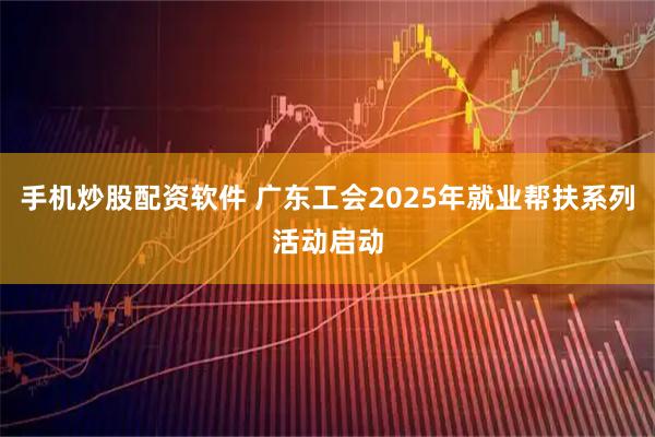 手机炒股配资软件 广东工会2025年就业帮扶系列活动启动