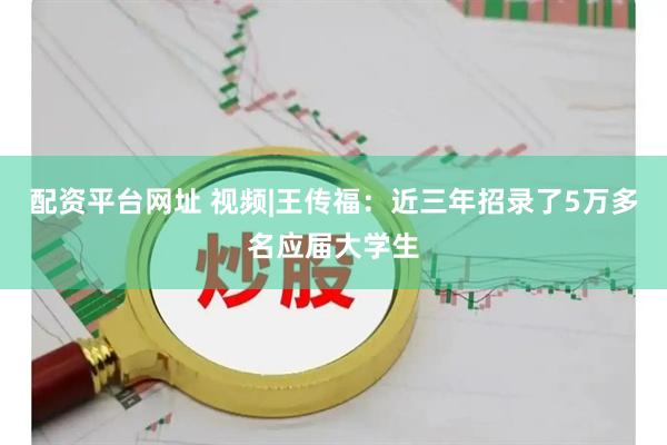 配资平台网址 视频|王传福：近三年招录了5万多名应届大学生