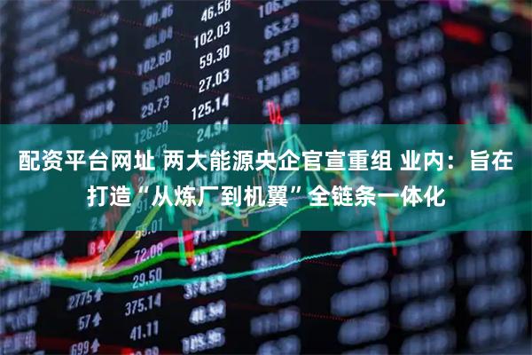 配资平台网址 两大能源央企官宣重组 业内：旨在打造“从炼厂到机翼”全链条一体化