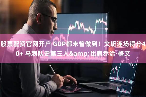 股票配资官网开户 GDP都未曾做到！文班连场得分40+ 马刺队史第三人&比肩乔治·格文