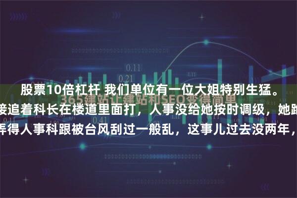 股票10倍杠杆 我们单位有一位大姐特别生猛。当年跟科长闹矛盾，直接追着科长在楼道里面打，人事没给她按时调级，她跑到人事科大闹一翻，弄得人事科跟被台风刮过一般乱，这事儿过去没两年，单位新来个分管后勤的副厂长，据说后台硬，做事专断，刚上任就把食堂承包给了自己的亲戚。那亲戚接手后，食堂的菜价涨了一半，分量却少得...
